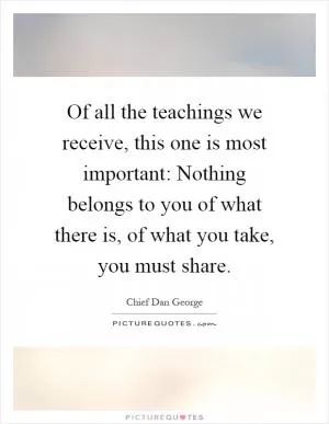 Of all the teachings we receive, this one is most important: Nothing belongs to you of what there is, of what you take, you must share Picture Quote #1