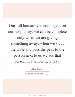 Our full humanity is contingent on our hospitality; we can be complete only when we are giving something away; when we sit at the table and pass the peas to the person next to us we see that person in a whole new way Picture Quote #1