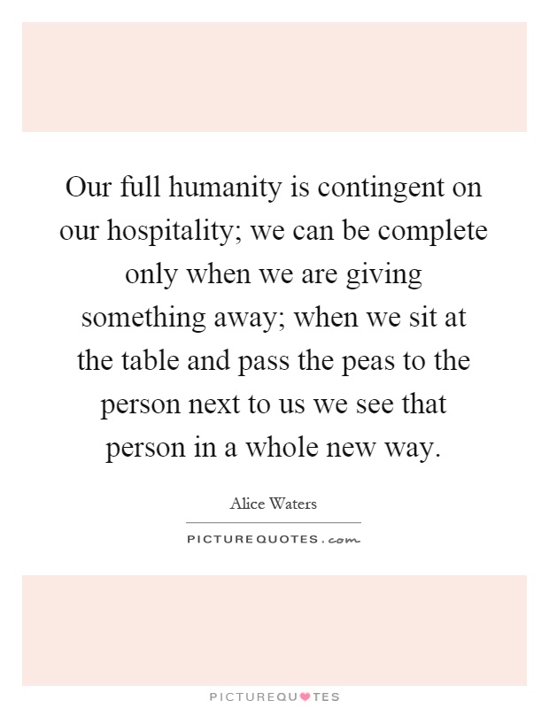 Our full humanity is contingent on our hospitality; we can be complete only when we are giving something away; when we sit at the table and pass the peas to the person next to us we see that person in a whole new way Picture Quote #1
