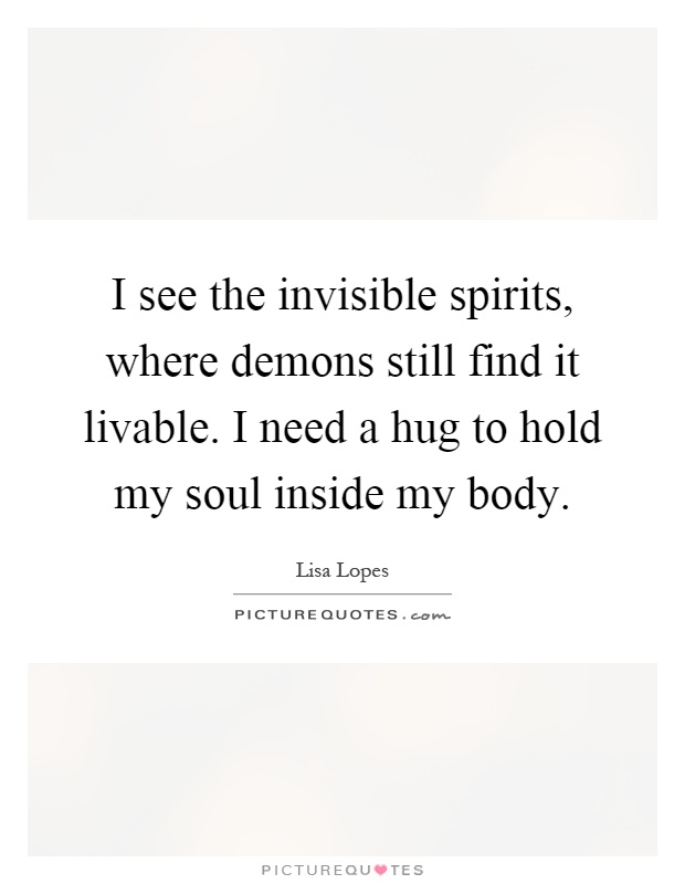 I see the invisible spirits, where demons still find it livable. I need a hug to hold my soul inside my body Picture Quote #1