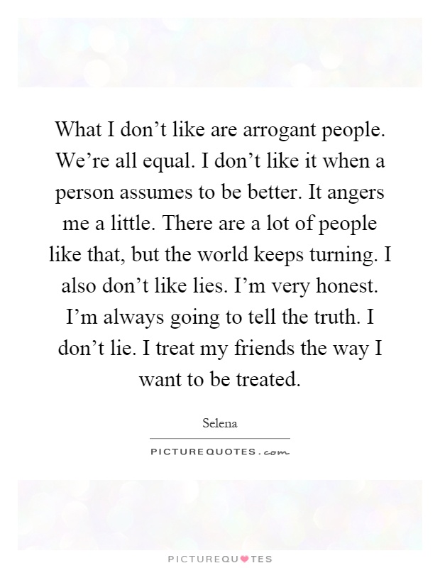 What I don't like are arrogant people. We're all equal. I don't like it when a person assumes to be better. It angers me a little. There are a lot of people like that, but the world keeps turning. I also don't like lies. I'm very honest. I'm always going to tell the truth. I don't lie. I treat my friends the way I want to be treated Picture Quote #1