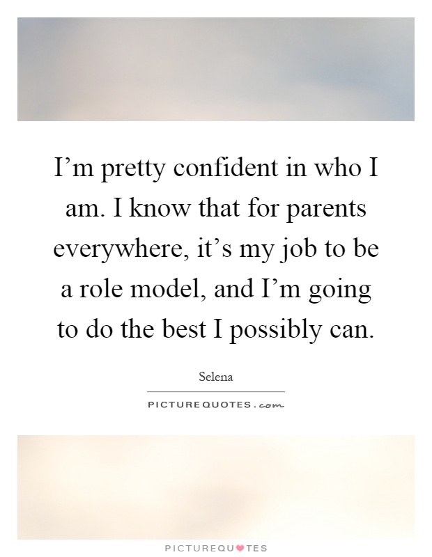 I'm pretty confident in who I am. I know that for parents everywhere, it's my job to be a role model, and I'm going to do the best I possibly can Picture Quote #1