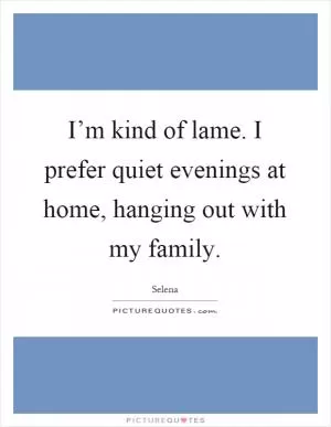 I’m kind of lame. I prefer quiet evenings at home, hanging out with my family Picture Quote #1