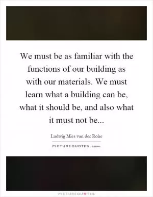 We must be as familiar with the functions of our building as with our materials. We must learn what a building can be, what it should be, and also what it must not be Picture Quote #1