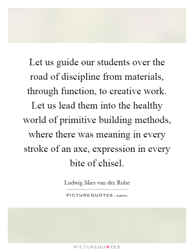 Let us guide our students over the road of discipline from materials, through function, to creative work. Let us lead them into the healthy world of primitive building methods, where there was meaning in every stroke of an axe, expression in every bite of chisel Picture Quote #1