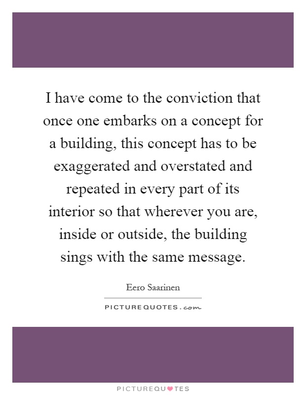 I have come to the conviction that once one embarks on a concept for a building, this concept has to be exaggerated and overstated and repeated in every part of its interior so that wherever you are, inside or outside, the building sings with the same message Picture Quote #1