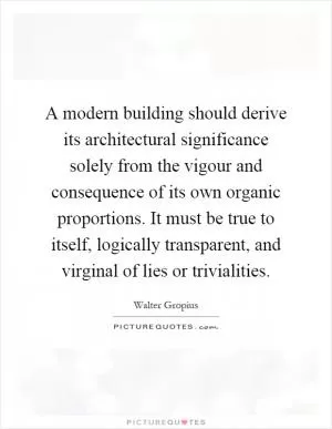 A modern building should derive its architectural significance solely from the vigour and consequence of its own organic proportions. It must be true to itself, logically transparent, and virginal of lies or trivialities Picture Quote #1