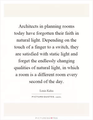 Architects in planning rooms today have forgotten their faith in natural light. Depending on the touch of a finger to a switch, they are satisfied with static light and forget the endlessly changing qualities of natural light, in which a room is a different room every second of the day Picture Quote #1