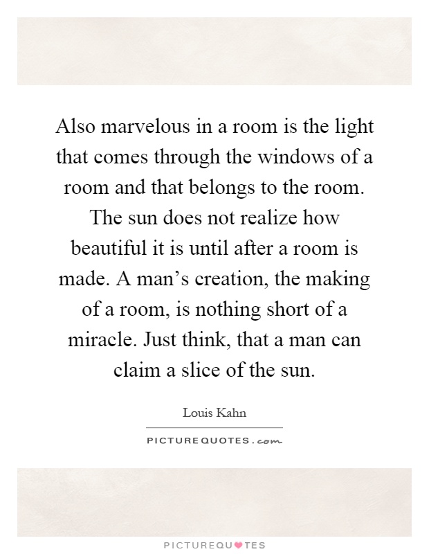 Also marvelous in a room is the light that comes through the windows of a room and that belongs to the room. The sun does not realize how beautiful it is until after a room is made. A man's creation, the making of a room, is nothing short of a miracle. Just think, that a man can claim a slice of the sun Picture Quote #1