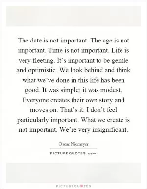 The date is not important. The age is not important. Time is not important. Life is very fleeting. It’s important to be gentle and optimistic. We look behind and think what we’ve done in this life has been good. It was simple; it was modest. Everyone creates their own story and moves on. That’s it. I don’t feel particularly important. What we create is not important. We’re very insignificant Picture Quote #1