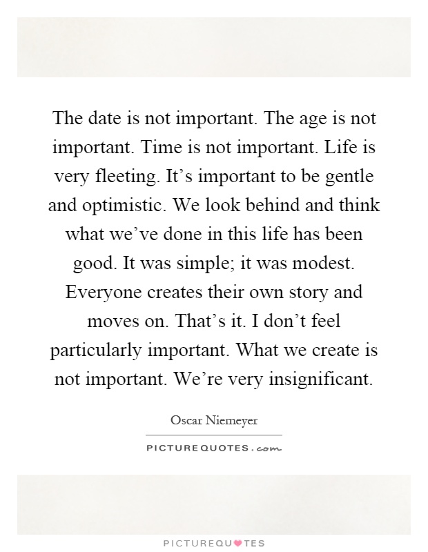 The date is not important. The age is not important. Time is not important. Life is very fleeting. It's important to be gentle and optimistic. We look behind and think what we've done in this life has been good. It was simple; it was modest. Everyone creates their own story and moves on. That's it. I don't feel particularly important. What we create is not important. We're very insignificant Picture Quote #1