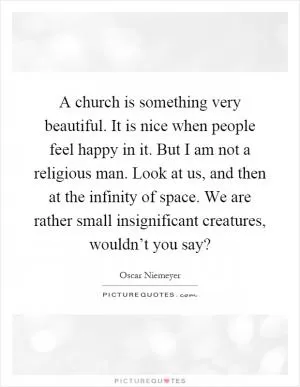 A church is something very beautiful. It is nice when people feel happy in it. But I am not a religious man. Look at us, and then at the infinity of space. We are rather small insignificant creatures, wouldn’t you say? Picture Quote #1