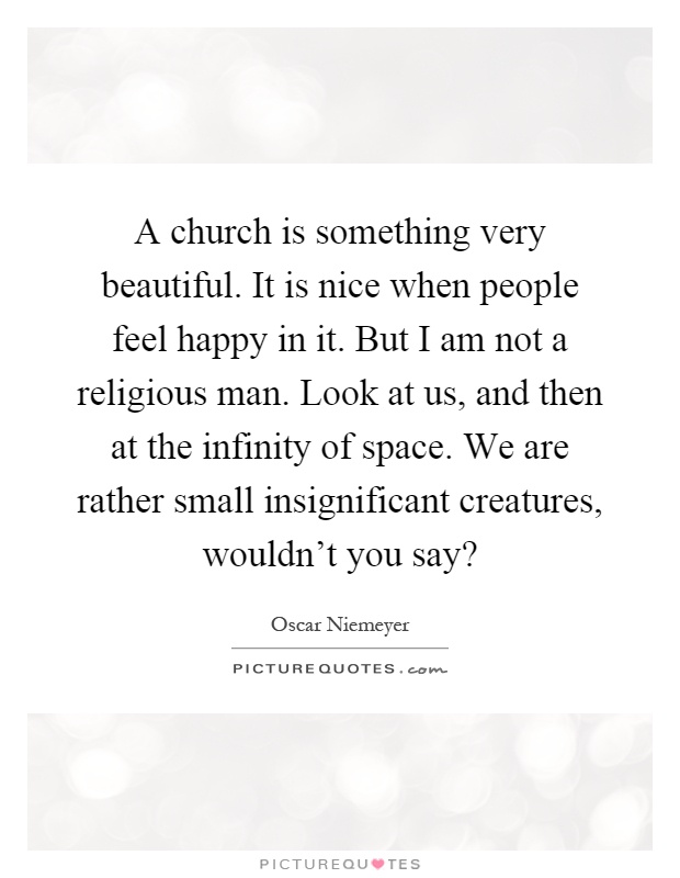 A church is something very beautiful. It is nice when people feel happy in it. But I am not a religious man. Look at us, and then at the infinity of space. We are rather small insignificant creatures, wouldn't you say? Picture Quote #1