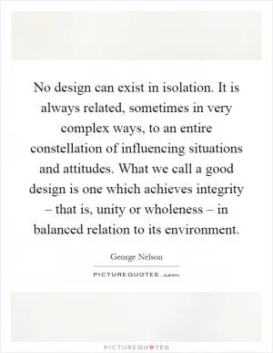 No design can exist in isolation. It is always related, sometimes in very complex ways, to an entire constellation of influencing situations and attitudes. What we call a good design is one which achieves integrity – that is, unity or wholeness – in balanced relation to its environment Picture Quote #1