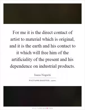 For me it is the direct contact of artist to material which is original, and it is the earth and his contact to it which will free him of the artificiality of the present and his dependence on industrial products Picture Quote #1