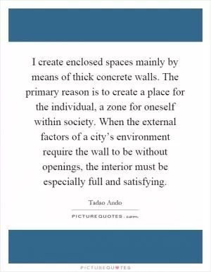 I create enclosed spaces mainly by means of thick concrete walls. The primary reason is to create a place for the individual, a zone for oneself within society. When the external factors of a city’s environment require the wall to be without openings, the interior must be especially full and satisfying Picture Quote #1