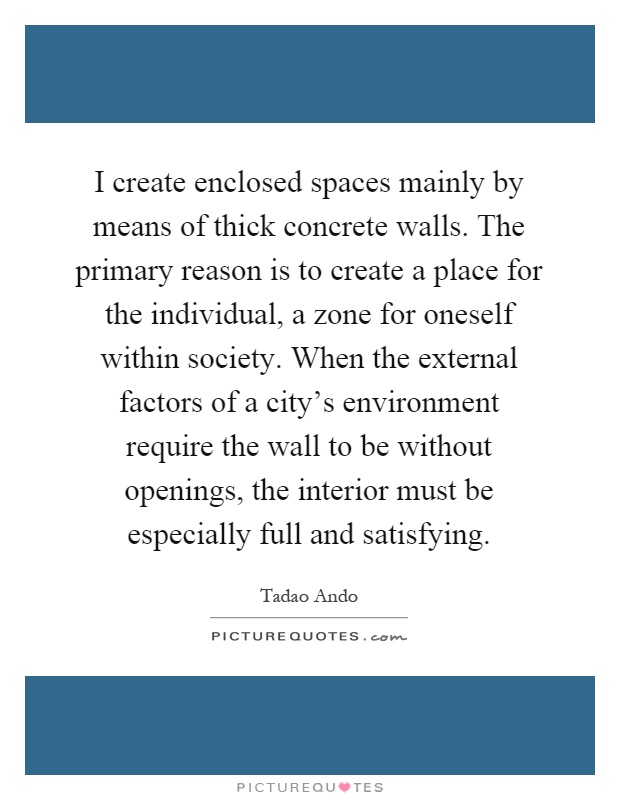 I create enclosed spaces mainly by means of thick concrete walls. The primary reason is to create a place for the individual, a zone for oneself within society. When the external factors of a city's environment require the wall to be without openings, the interior must be especially full and satisfying Picture Quote #1