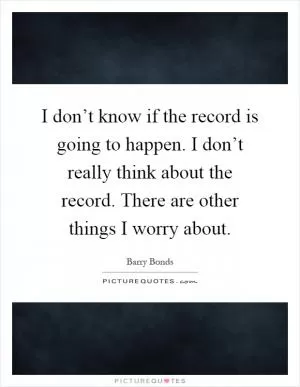 I don’t know if the record is going to happen. I don’t really think about the record. There are other things I worry about Picture Quote #1