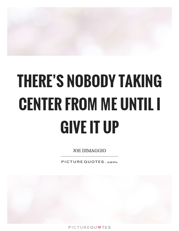 There's nobody taking center from me until I give it up Picture Quote #1