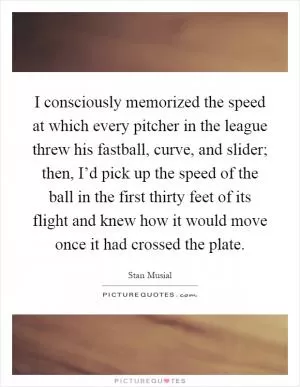 I consciously memorized the speed at which every pitcher in the league threw his fastball, curve, and slider; then, I’d pick up the speed of the ball in the first thirty feet of its flight and knew how it would move once it had crossed the plate Picture Quote #1