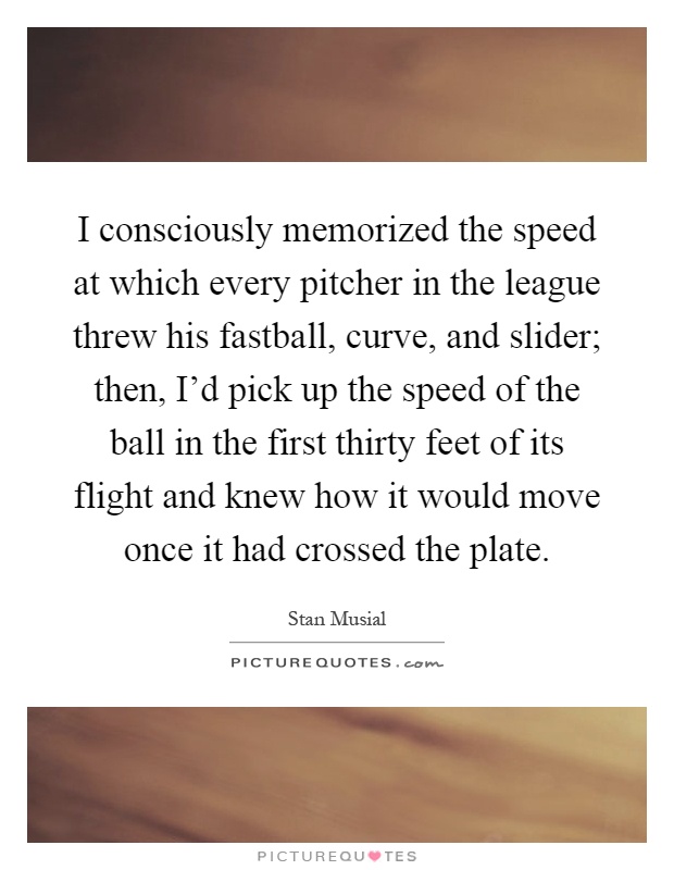 I consciously memorized the speed at which every pitcher in the league threw his fastball, curve, and slider; then, I'd pick up the speed of the ball in the first thirty feet of its flight and knew how it would move once it had crossed the plate Picture Quote #1