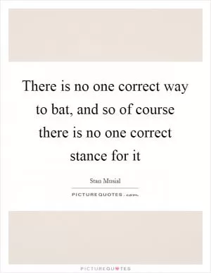 There is no one correct way to bat, and so of course there is no one correct stance for it Picture Quote #1