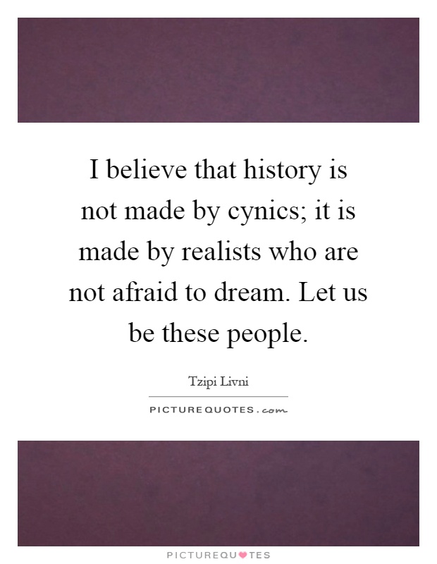 I believe that history is not made by cynics; it is made by realists who are not afraid to dream. Let us be these people Picture Quote #1