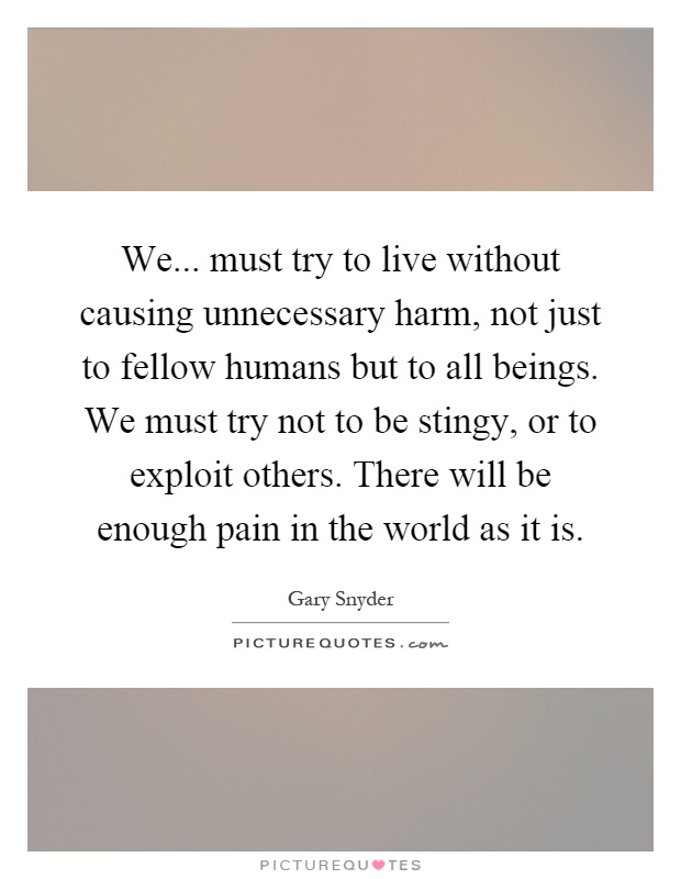 We... must try to live without causing unnecessary harm, not just to fellow humans but to all beings. We must try not to be stingy, or to exploit others. There will be enough pain in the world as it is Picture Quote #1