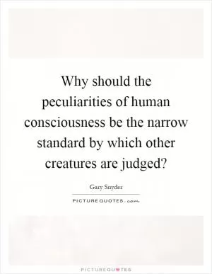 Why should the peculiarities of human consciousness be the narrow standard by which other creatures are judged? Picture Quote #1