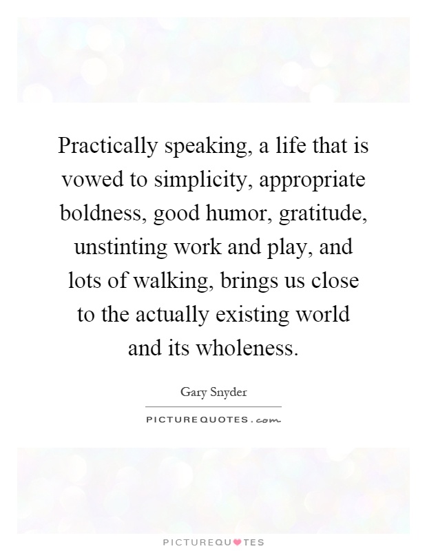 Practically speaking, a life that is vowed to simplicity, appropriate boldness, good humor, gratitude, unstinting work and play, and lots of walking, brings us close to the actually existing world and its wholeness Picture Quote #1