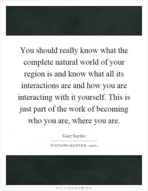 You should really know what the complete natural world of your region is and know what all its interactions are and how you are interacting with it yourself. This is just part of the work of becoming who you are, where you are Picture Quote #1