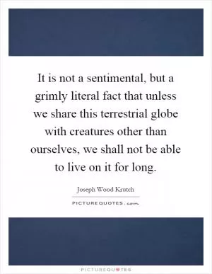 It is not a sentimental, but a grimly literal fact that unless we share this terrestrial globe with creatures other than ourselves, we shall not be able to live on it for long Picture Quote #1