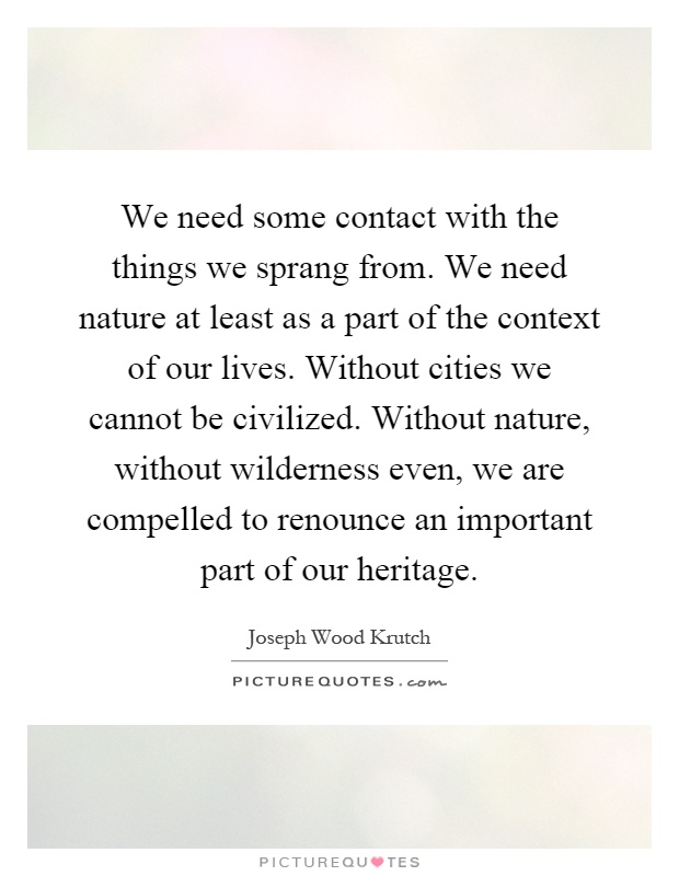 We need some contact with the things we sprang from. We need nature at least as a part of the context of our lives. Without cities we cannot be civilized. Without nature, without wilderness even, we are compelled to renounce an important part of our heritage Picture Quote #1