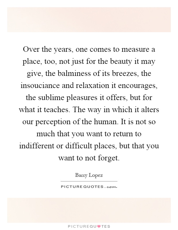 Over the years, one comes to measure a place, too, not just for the beauty it may give, the balminess of its breezes, the insouciance and relaxation it encourages, the sublime pleasures it offers, but for what it teaches. The way in which it alters our perception of the human. It is not so much that you want to return to indifferent or difficult places, but that you want to not forget Picture Quote #1