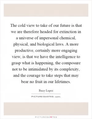 The cold view to take of our future is that we are therefore headed for extinction in a universe of impersonal chemical, physical, and biological laws. A more productive, certainly more engaging view, is that we have the intelligence to grasp what is happening, the composure not to be intimidated by its complexity, and the courage to take steps that may bear no fruit in our lifetimes Picture Quote #1