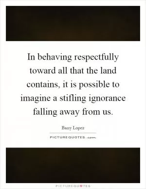 In behaving respectfully toward all that the land contains, it is possible to imagine a stifling ignorance falling away from us Picture Quote #1