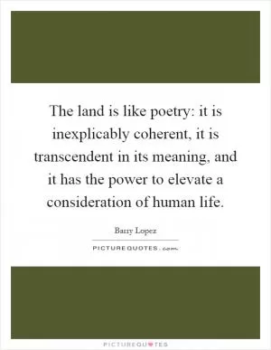 The land is like poetry: it is inexplicably coherent, it is transcendent in its meaning, and it has the power to elevate a consideration of human life Picture Quote #1