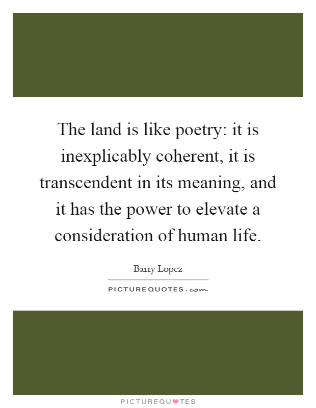 The land is like poetry: it is inexplicably coherent, it is transcendent in its meaning, and it has the power to elevate a consideration of human life Picture Quote #1