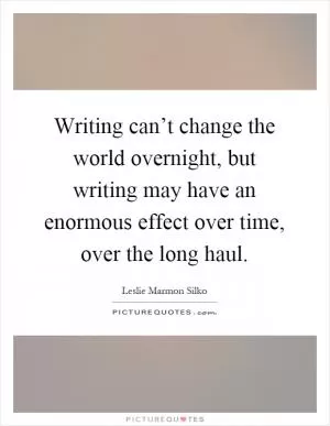 Writing can’t change the world overnight, but writing may have an enormous effect over time, over the long haul Picture Quote #1