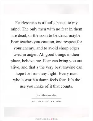 Fearlessness is a fool’s boast, to my mind. The only men with no fear in them are dead, or the soon to be dead, maybe. Fear teaches you caution, and respect for your enemy, and to avoid sharp edges used in anger. All good things in their place, believe me. Fear can bring you out alive, and that’s the very best anyone can hope for from any fight. Every man who’s worth a damn feels fear. It’s the use you make of it that counts Picture Quote #1