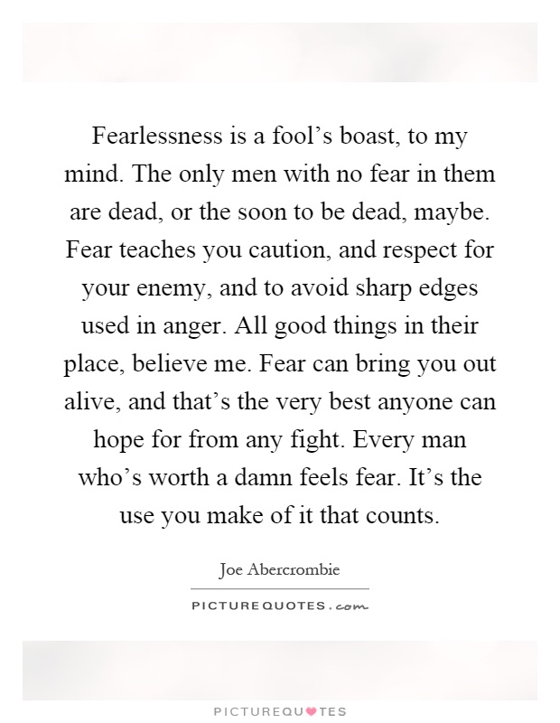 Fearlessness is a fool's boast, to my mind. The only men with no fear in them are dead, or the soon to be dead, maybe. Fear teaches you caution, and respect for your enemy, and to avoid sharp edges used in anger. All good things in their place, believe me. Fear can bring you out alive, and that's the very best anyone can hope for from any fight. Every man who's worth a damn feels fear. It's the use you make of it that counts Picture Quote #1