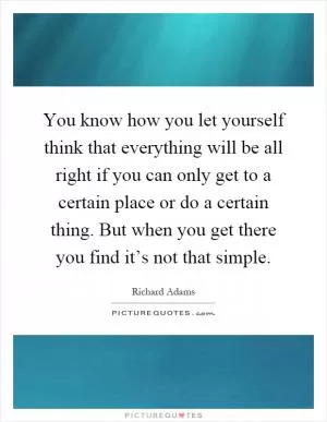 You know how you let yourself think that everything will be all right if you can only get to a certain place or do a certain thing. But when you get there you find it’s not that simple Picture Quote #1