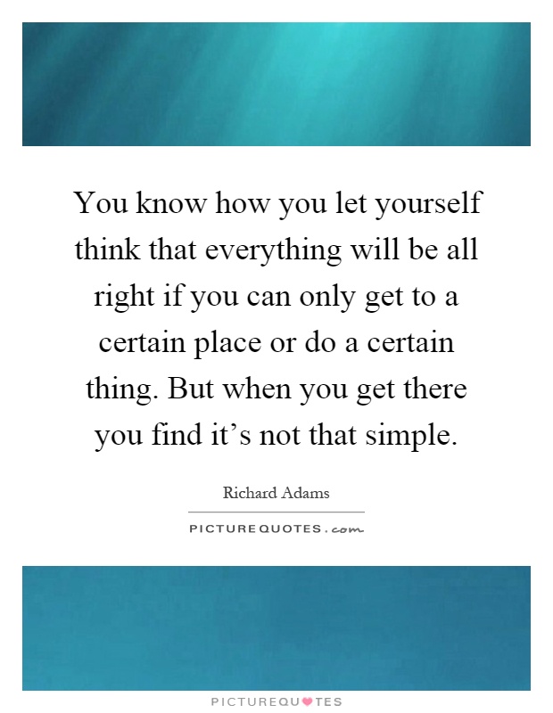 You know how you let yourself think that everything will be all right if you can only get to a certain place or do a certain thing. But when you get there you find it's not that simple Picture Quote #1