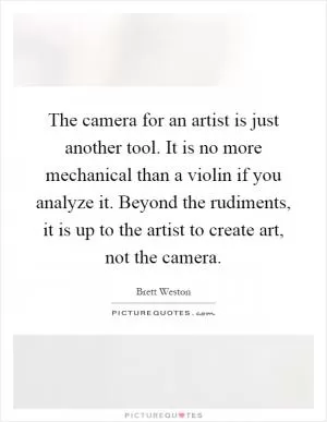 The camera for an artist is just another tool. It is no more mechanical than a violin if you analyze it. Beyond the rudiments, it is up to the artist to create art, not the camera Picture Quote #1