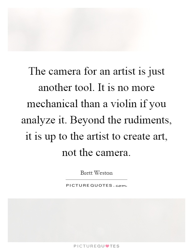 The camera for an artist is just another tool. It is no more mechanical than a violin if you analyze it. Beyond the rudiments, it is up to the artist to create art, not the camera Picture Quote #1