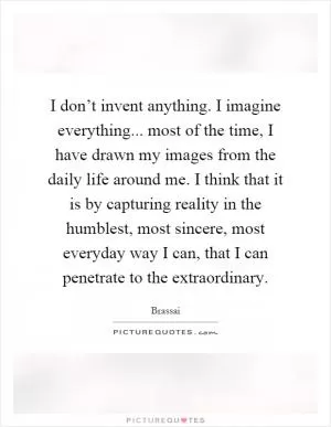 I don’t invent anything. I imagine everything... most of the time, I have drawn my images from the daily life around me. I think that it is by capturing reality in the humblest, most sincere, most everyday way I can, that I can penetrate to the extraordinary Picture Quote #1
