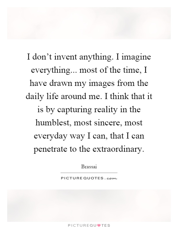 I don't invent anything. I imagine everything... most of the time, I have drawn my images from the daily life around me. I think that it is by capturing reality in the humblest, most sincere, most everyday way I can, that I can penetrate to the extraordinary Picture Quote #1