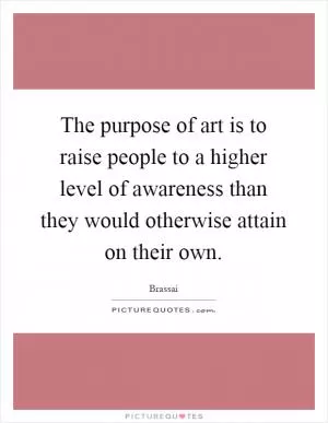 The purpose of art is to raise people to a higher level of awareness than they would otherwise attain on their own Picture Quote #1
