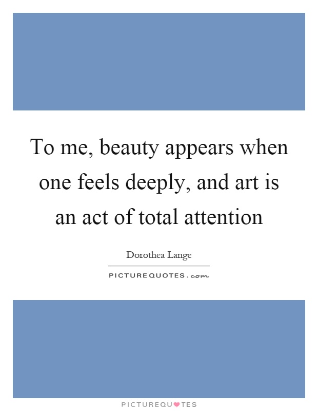 To me, beauty appears when one feels deeply, and art is an act of total attention Picture Quote #1