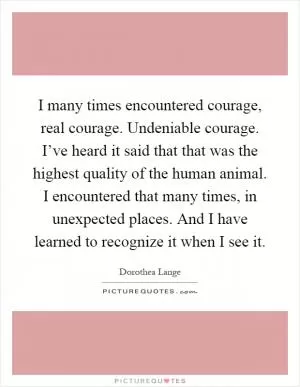I many times encountered courage, real courage. Undeniable courage. I’ve heard it said that that was the highest quality of the human animal. I encountered that many times, in unexpected places. And I have learned to recognize it when I see it Picture Quote #1